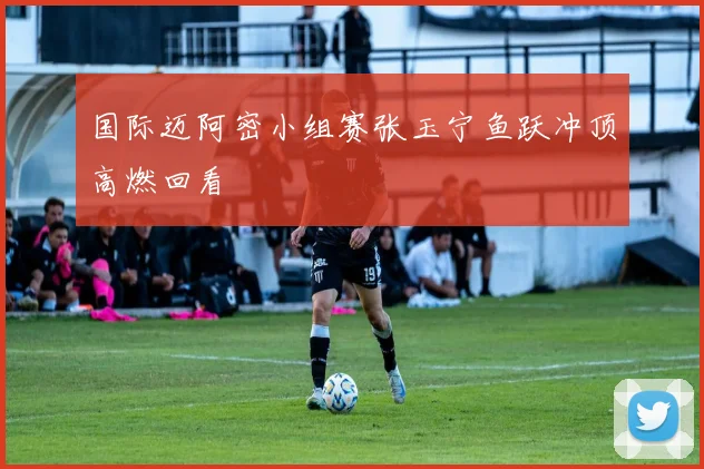 国际迈阿密小组赛张玉宁鱼跃冲顶高燃回看