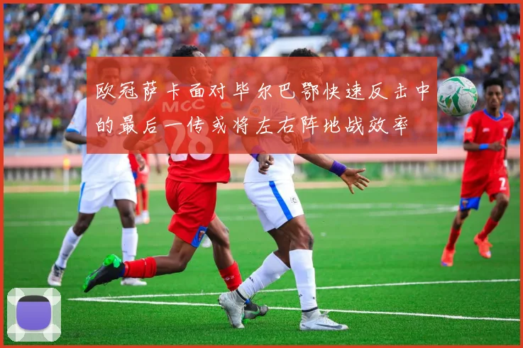 欧冠萨卡面对毕尔巴鄂快速反击中的最后一传或将左右阵地战效率