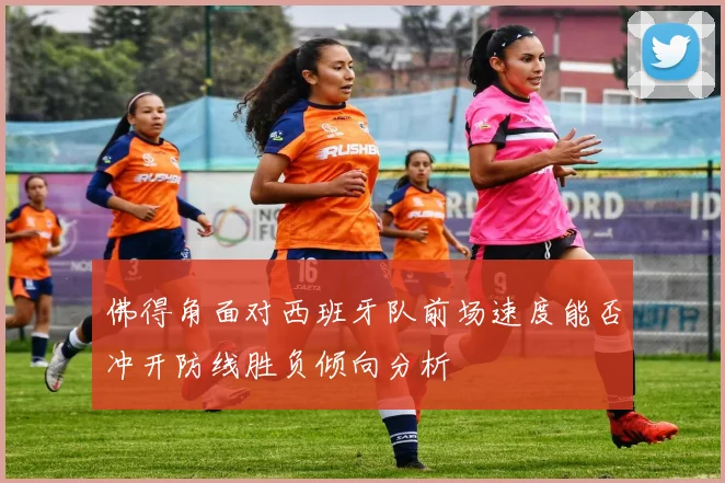佛得角面对西班牙队前场速度能否冲开防线胜负倾向分析
