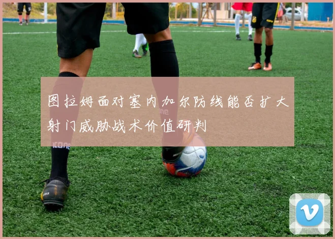图拉姆面对塞内加尔防线能否扩大射门威胁战术价值研判