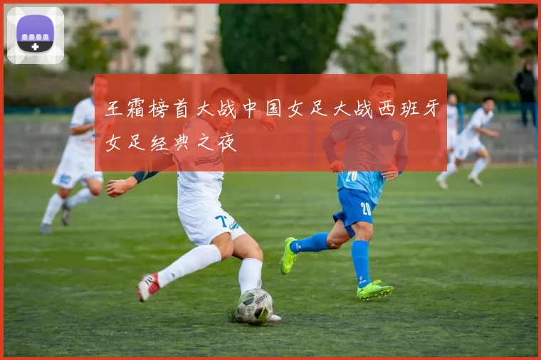 王霜榜首大战中国女足大战西班牙女足经典之夜