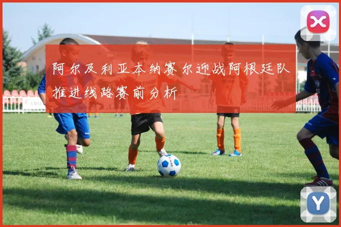 阿尔及利亚本纳赛尔迎战阿根廷队推进线路赛前分析