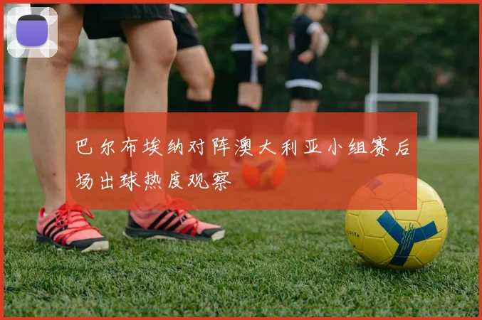 巴尔布埃纳对阵澳大利亚小组赛后场出球热度观察