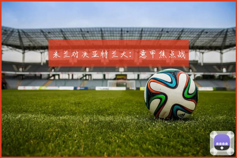 米兰对决亚特兰大：意甲焦点战