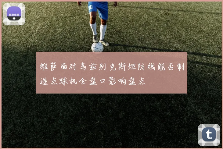 维萨面对乌兹别克斯坦防线能否制造点球机会盘口影响盘点