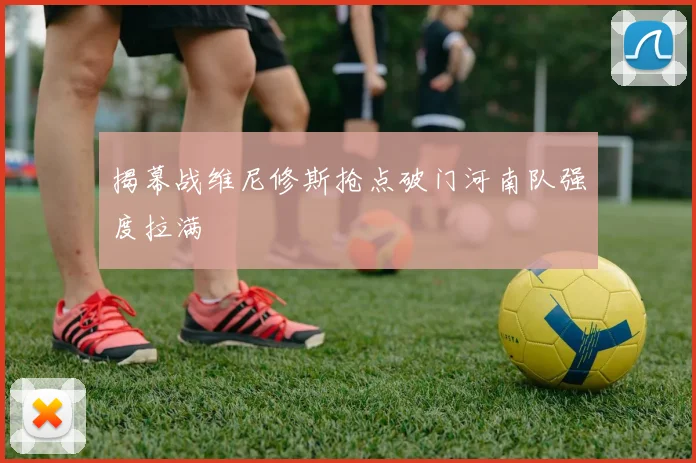 揭幕战维尼修斯抢点破门河南队强度拉满