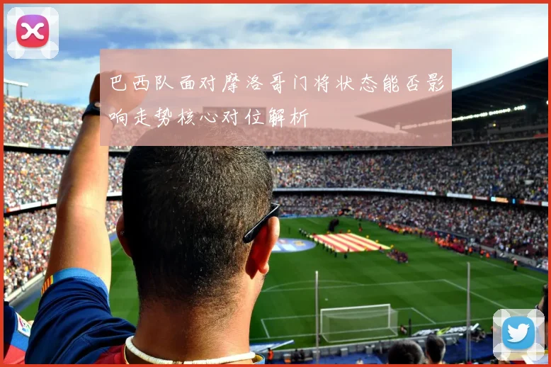 巴西队面对摩洛哥门将状态能否影响走势核心对位解析