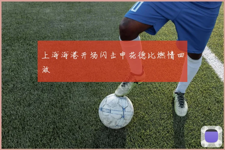 上海海港开场闪击申花德比燃情回放
