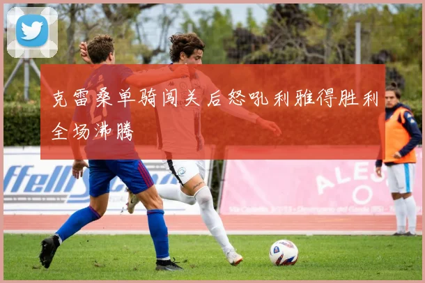 克雷桑单骑闯关后怒吼利雅得胜利全场沸腾