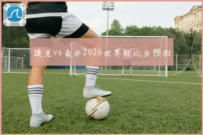 捷克vs南非2026世界杯比分预测