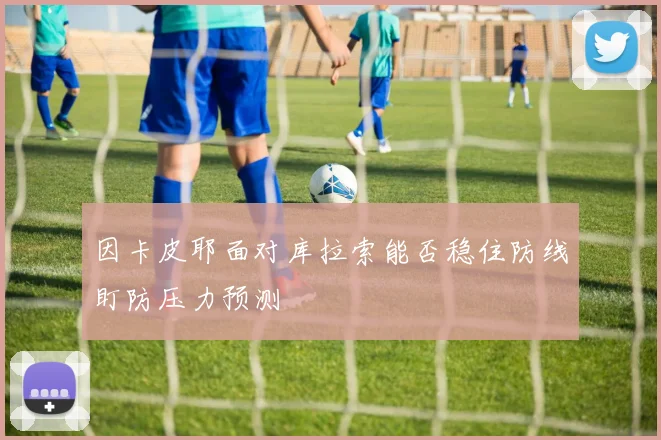 因卡皮耶面对库拉索能否稳住防线盯防压力预测