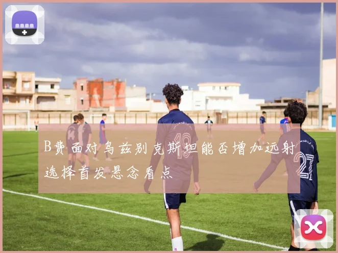 B费面对乌兹别克斯坦能否增加远射选择首发悬念看点