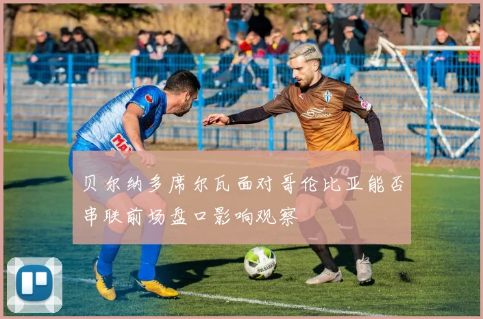 贝尔纳多席尔瓦面对哥伦比亚能否串联前场盘口影响观察