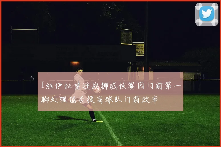 I组伊拉克迎战挪威侯赛因门前第一脚处理能否提高球队门前效率