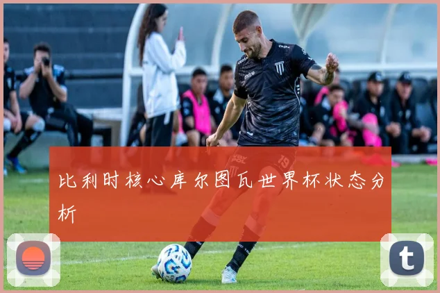 比利时核心库尔图瓦世界杯状态分析