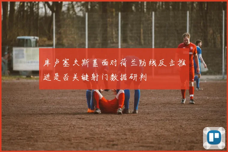 库卢塞夫斯基面对荷兰防线反击推进是否关键射门数据研判