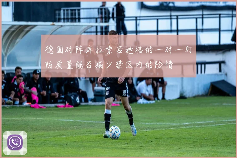 德国对阵库拉索吕迪格的一对一盯防质量能否减少禁区内的险情