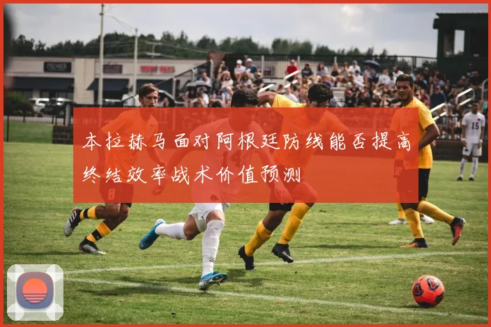 本拉赫马面对阿根廷防线能否提高终结效率战术价值预测