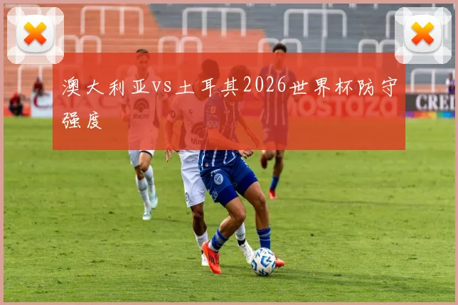 澳大利亚vs土耳其2026世界杯防守强度