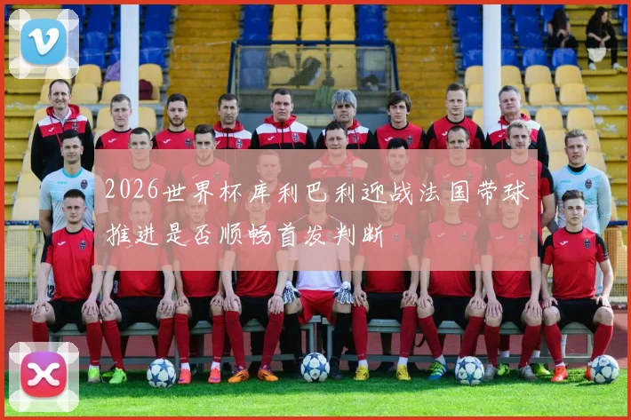 2026世界杯库利巴利迎战法国带球推进是否顺畅首发判断