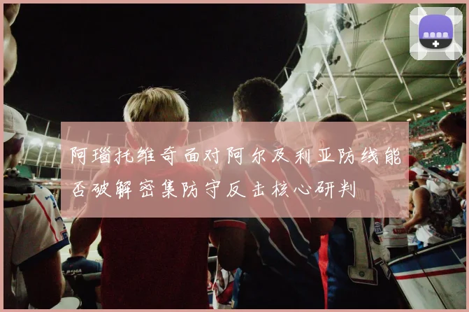 阿瑙托维奇面对阿尔及利亚防线能否破解密集防守反击核心研判
