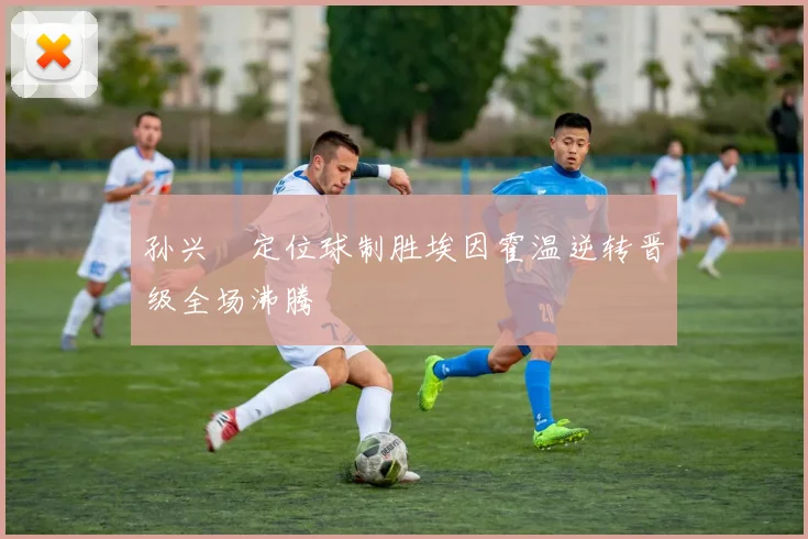 孙兴慜定位球制胜埃因霍温逆转晋级全场沸腾