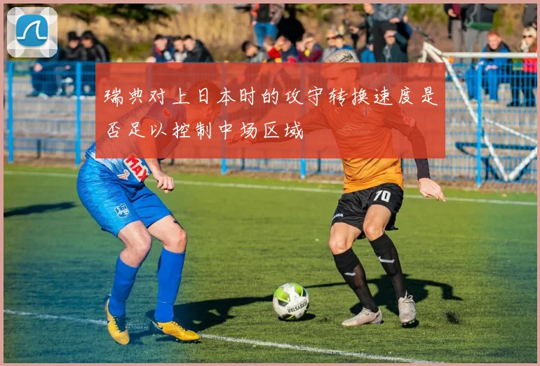 瑞典对上日本时的攻守转换速度是否足以控制中场区域