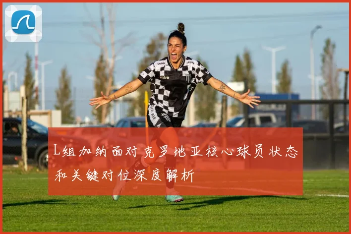 L组加纳面对克罗地亚核心球员状态和关键对位深度解析