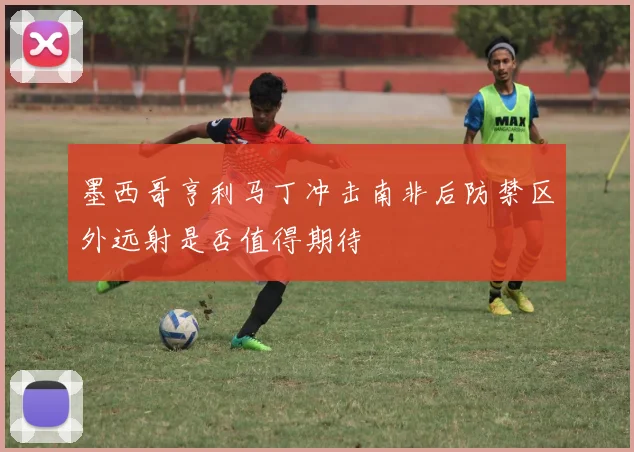 墨西哥亨利马丁冲击南非后防禁区外远射是否值得期待