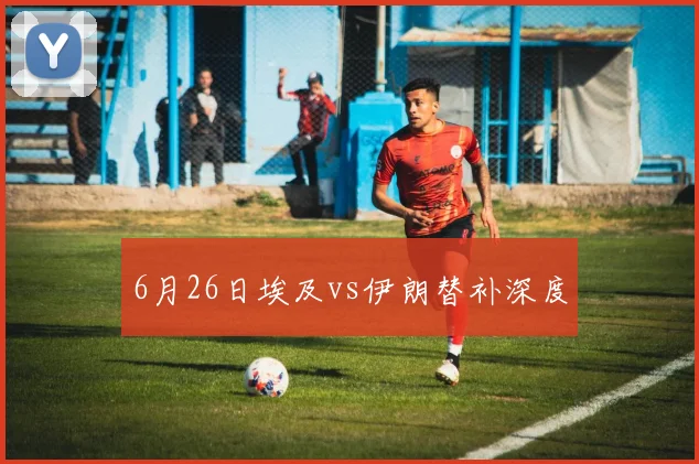 6月26日埃及vs伊朗替补深度