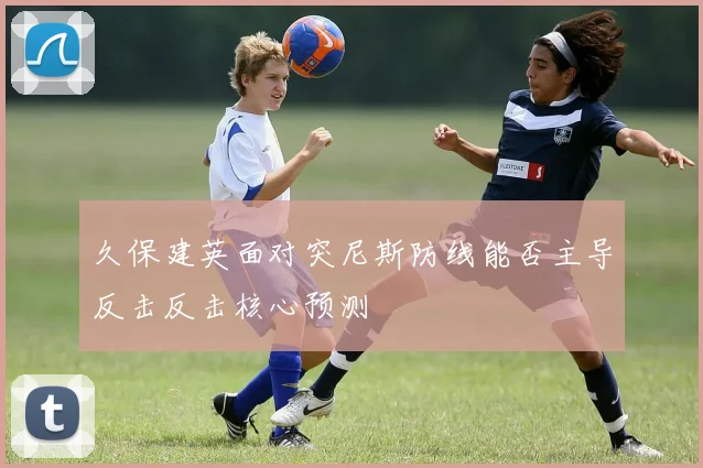 久保建英面对突尼斯防线能否主导反击反击核心预测
