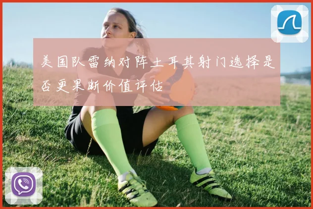 美国队雷纳对阵土耳其射门选择是否更果断价值评估