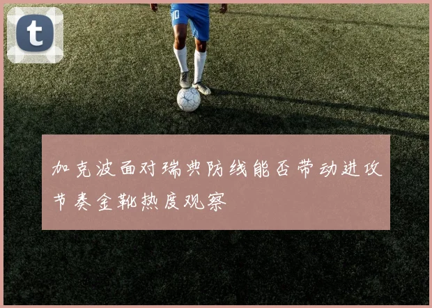 加克波面对瑞典防线能否带动进攻节奏金靴热度观察