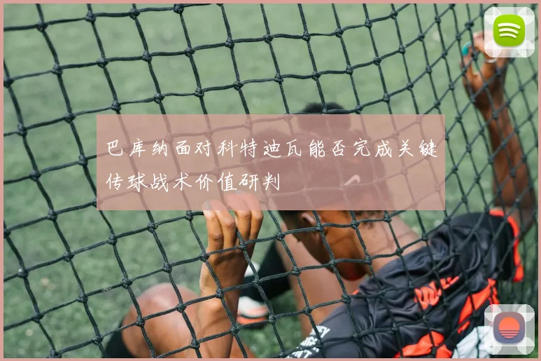 巴库纳面对科特迪瓦能否完成关键传球战术价值研判
