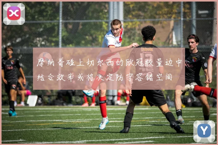 摩纳哥碰上切尔西的欧冠较量边中结合效率或将决定防守容错空间