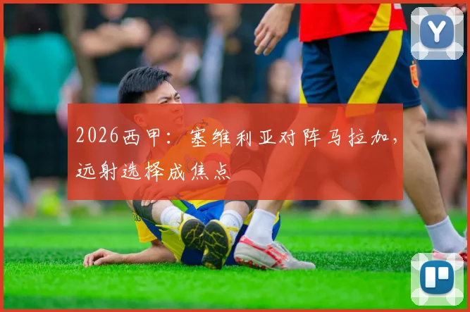 2026西甲：塞维利亚对阵马拉加，远射选择成焦点