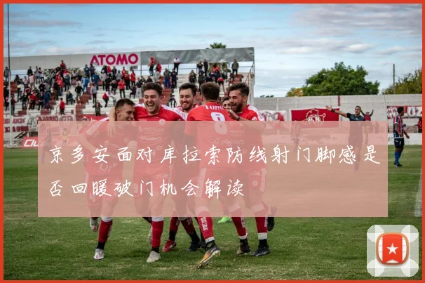 京多安面对库拉索防线射门脚感是否回暖破门机会解读