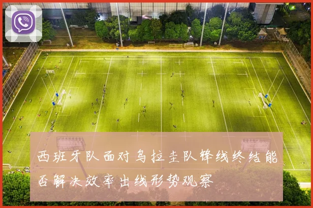 西班牙队面对乌拉圭队锋线终结能否解决效率出线形势观察