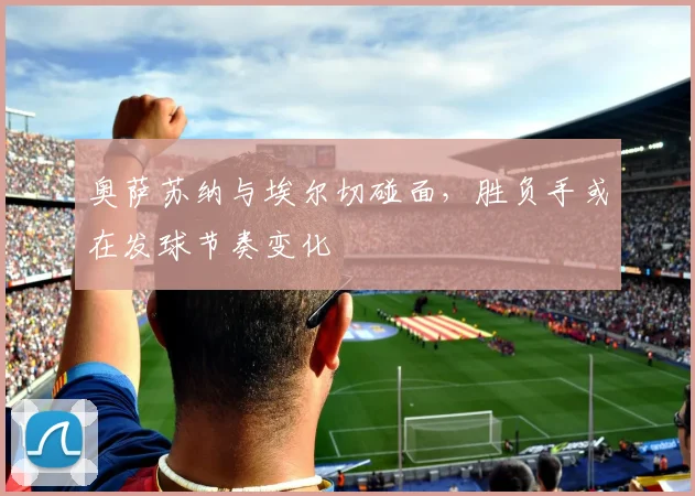 奥萨苏纳与埃尔切碰面,胜负手或在发球节奏变化