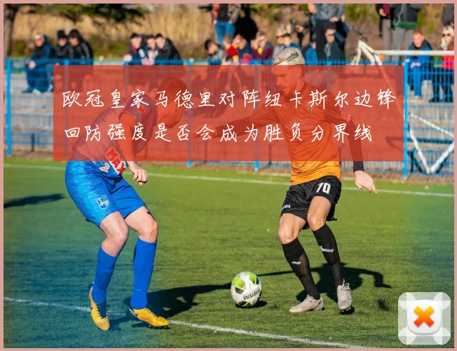 欧冠皇家马德里对阵纽卡斯尔边锋回防强度是否会成为胜负分界线