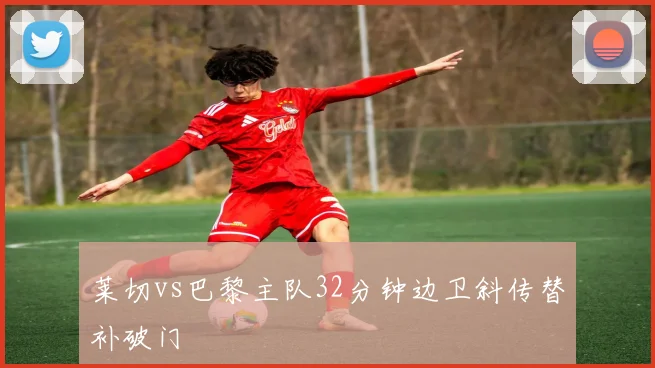莱切vs巴黎主队32分钟边卫斜传替补破门