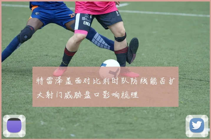 特雷泽盖面对比利时队防线能否扩大射门威胁盘口影响梳理