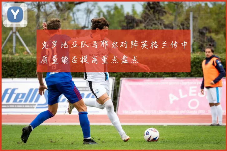 克罗地亚队马耶尔对阵英格兰传中质量能否提高重点盘点